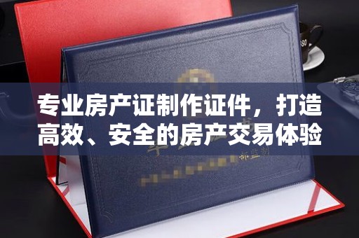 沣东专业房产证制作证件，打造高效、安全的房产交易体验